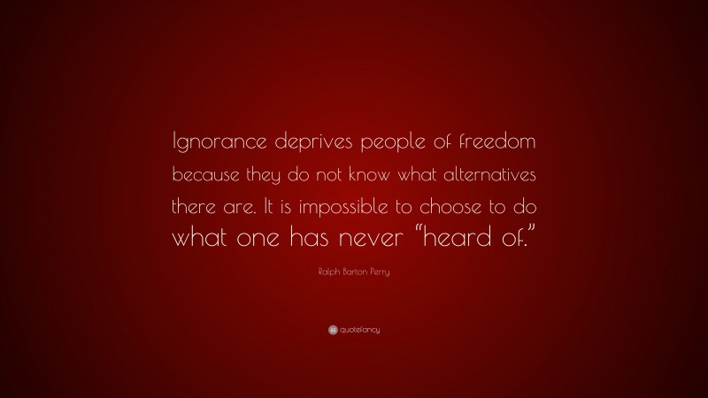 Ralph Barton Perry Quote: “Ignorance deprives people of freedom because they do not know what alternatives there are. It is impossible to choose to do what one has never “heard of.””