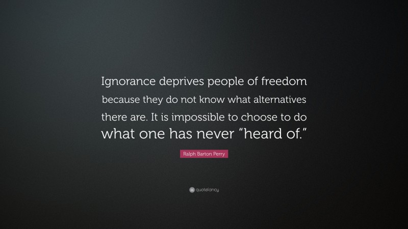 Ralph Barton Perry Quote: “Ignorance deprives people of freedom because they do not know what alternatives there are. It is impossible to choose to do what one has never “heard of.””
