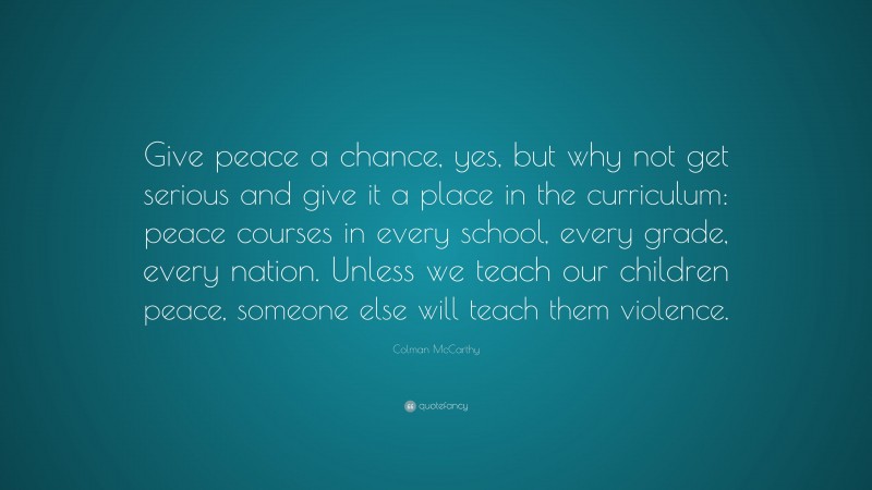 Colman McCarthy Quote: “Give peace a chance, yes, but why not get serious and give it a place in the curriculum: peace courses in every school, every grade, every nation. Unless we teach our children peace, someone else will teach them violence.”