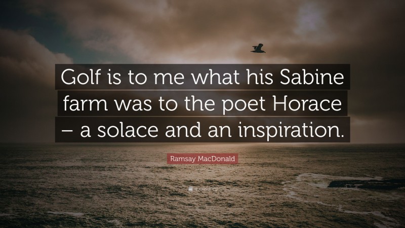 Ramsay MacDonald Quote: “Golf is to me what his Sabine farm was to the poet Horace – a solace and an inspiration.”