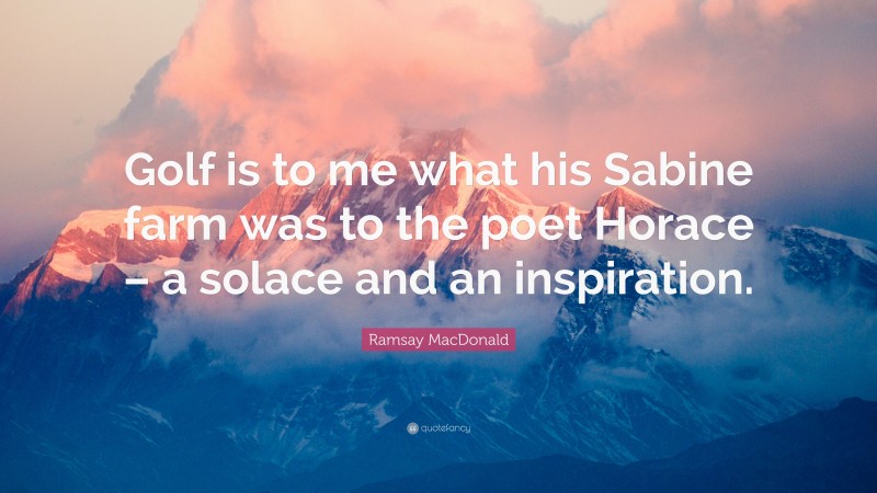Ramsay MacDonald Quote: “Golf is to me what his Sabine farm was to the poet Horace – a solace and an inspiration.”