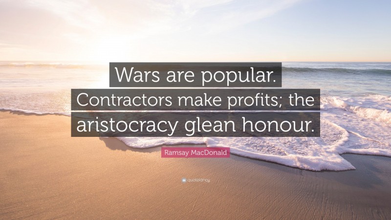 Ramsay MacDonald Quote: “Wars are popular. Contractors make profits; the aristocracy glean honour.”