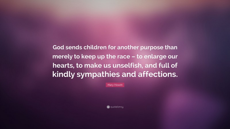 Mary Howitt Quote: “God sends children for another purpose than merely to keep up the race – to enlarge our hearts, to make us unselfish, and full of kindly sympathies and affections.”