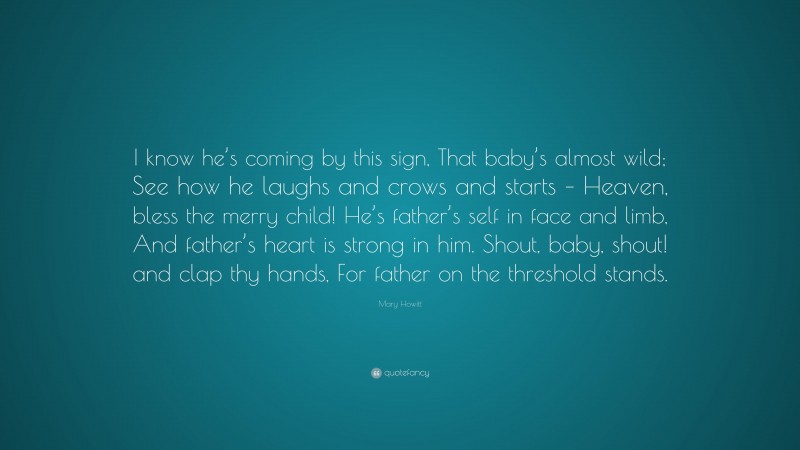 Mary Howitt Quote: “I know he’s coming by this sign, That baby’s almost wild; See how he laughs and crows and starts – Heaven, bless the merry child! He’s father’s self in face and limb, And father’s heart is strong in him. Shout, baby, shout! and clap thy hands, For father on the threshold stands.”