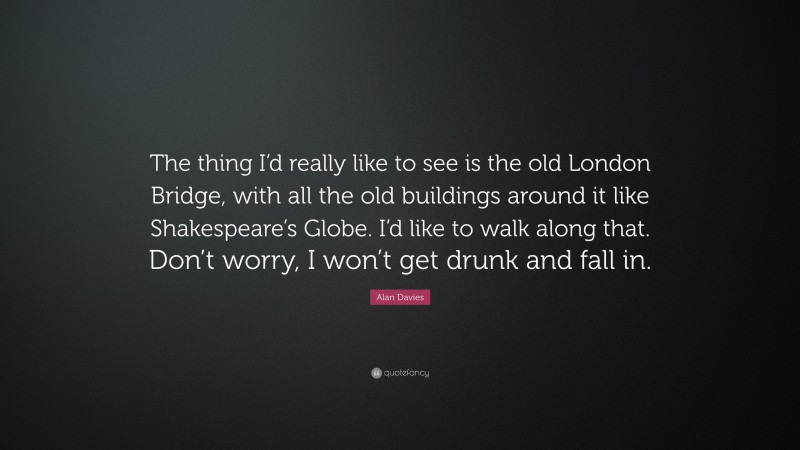 Alan Davies Quote: “The thing I’d really like to see is the old London Bridge, with all the old buildings around it like Shakespeare’s Globe. I’d like to walk along that. Don’t worry, I won’t get drunk and fall in.”