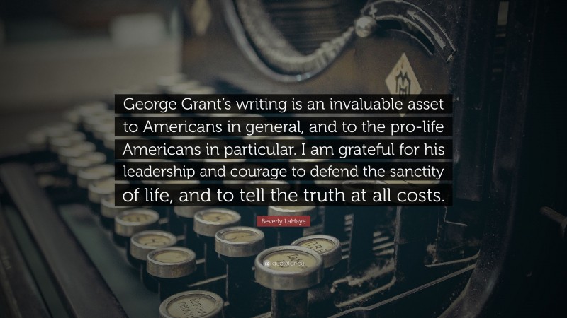 Beverly LaHaye Quote: “George Grant’s writing is an invaluable asset to Americans in general, and to the pro-life Americans in particular. I am grateful for his leadership and courage to defend the sanctity of life, and to tell the truth at all costs.”
