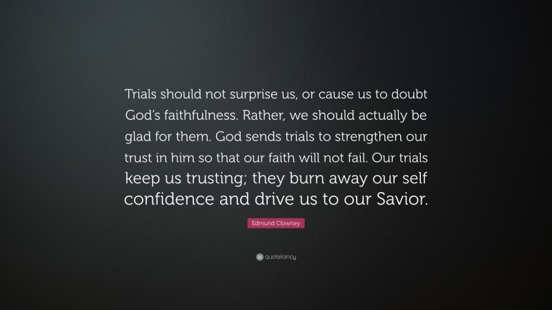 Edmund Clowney Quote: “Trials should not surprise us, or cause us to doubt God’s faithfulness. Rather, we should actually be glad for them. God sends trials to strengthen our trust in him so that our faith will not fail. Our trials keep us trusting; they burn away our self confidence and drive us to our Savior.”