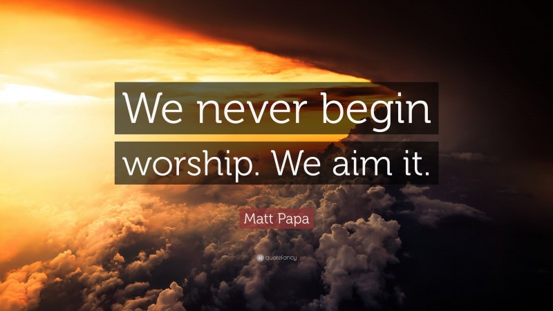 Matt Papa Quote: “We never begin worship. We aim it.”