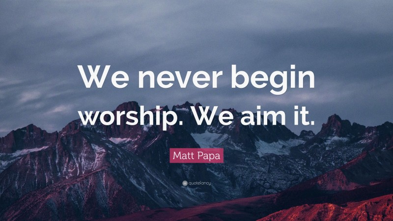 Matt Papa Quote: “We never begin worship. We aim it.”