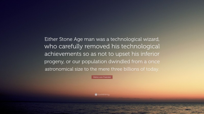 Heinz von Foerster Quote: “Either Stone Age man was a technological wizard, who carefully removed his technological achievements so as not to upset his inferior progeny, or our population dwindled from a once astronomical size to the mere three billions of today.”