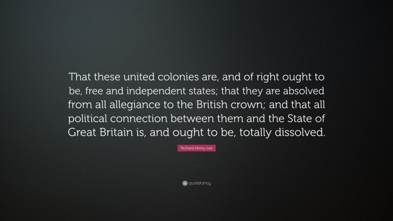 Richard Henry Lee Quote: “That these united colonies are, and of right ought to be, free and independent states; that they are absolved from all allegiance to the British crown; and that all political connection between them and the State of Great Britain is, and ought to be, totally dissolved.”