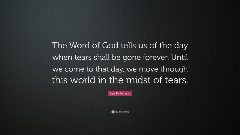 Lee Roberson Quote: “The Word of God tells us of the day when tears shall be gone forever. Until we come to that day, we move through this world in the midst of tears.”