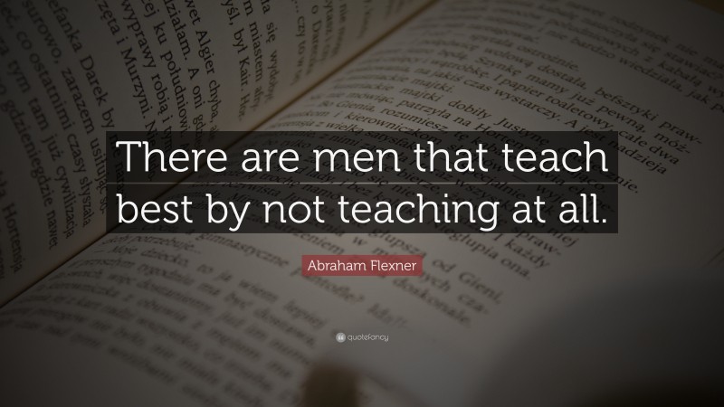 Abraham Flexner Quote: “There are men that teach best by not teaching at all.”