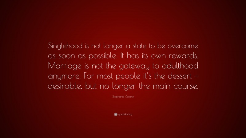 Stephanie Coontz Quote: “Singlehood is not longer a state to be overcome as soon as possible. It has its own rewards. Marriage is not the gateway to adulthood anymore. For most people it’s the dessert – desirable, but no longer the main course.”