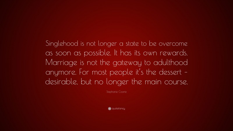 Stephanie Coontz Quote: “Singlehood is not longer a state to be overcome as soon as possible. It has its own rewards. Marriage is not the gateway to adulthood anymore. For most people it’s the dessert – desirable, but no longer the main course.”