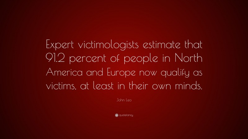 John Leo Quote: “Expert victimologists estimate that 91.2 percent of people in North America and Europe now qualify as victims, at least in their own minds.”