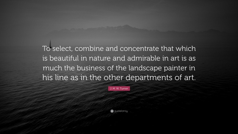 J. M. W. Turner Quote: “To select, combine and concentrate that which is beautiful in nature and admirable in art is as much the business of the landscape painter in his line as in the other departments of art.”