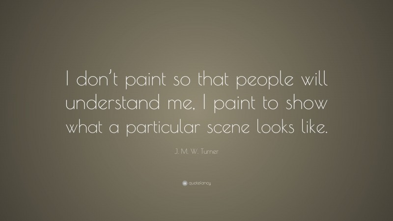 J. M. W. Turner Quote: “I don’t paint so that people will understand me, I paint to show what a particular scene looks like.”