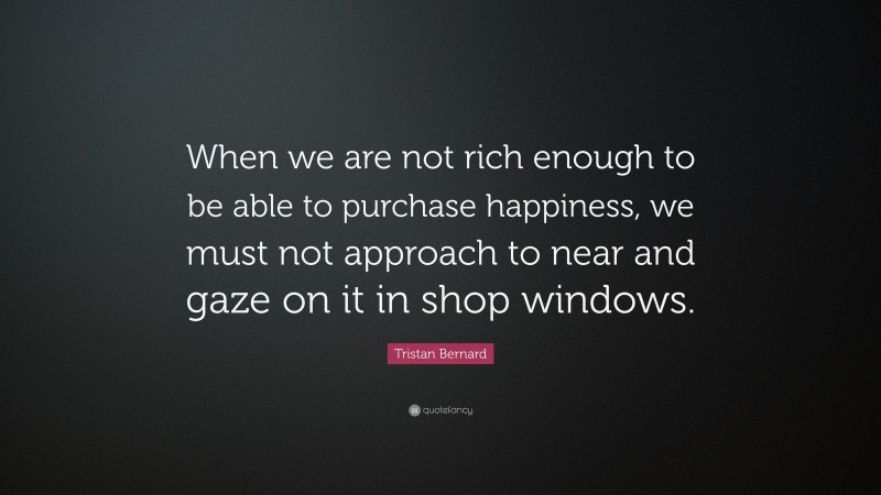Tristan Bernard Quote: “When we are not rich enough to be able to purchase happiness, we must not approach to near and gaze on it in shop windows.”