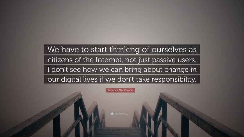 Rebecca MacKinnon Quote: “We have to start thinking of ourselves as citizens of the Internet, not just passive users. I don’t see how we can bring about change in our digital lives if we don’t take responsibility.”