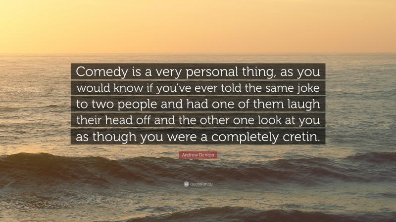 Andrew Denton Quote: “Comedy is a very personal thing, as you would know if you’ve ever told the same joke to two people and had one of them laugh their head off and the other one look at you as though you were a completely cretin.”
