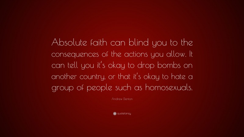 Andrew Denton Quote: “Absolute faith can blind you to the consequences of the actions you allow. It can tell you it’s okay to drop bombs on another country, or that it’s okay to hate a group of people such as homosexuals.”