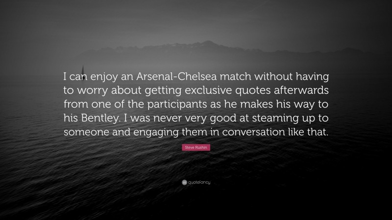 Steve Rushin Quote: “I can enjoy an Arsenal-Chelsea match without having to worry about getting exclusive quotes afterwards from one of the participants as he makes his way to his Bentley. I was never very good at steaming up to someone and engaging them in conversation like that.”