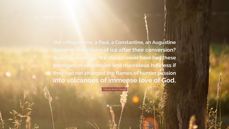 Frances Xavier Cabrini Quote: “Did a Magdalene, a Paul, a Constantine, an Augustine become mountains of ice after their conversion? Quite the contrary. We should never have had these prodigies of conversion and marvelous holiness if they had not changed the flames of human passion into volcanoes of immense love of God.”