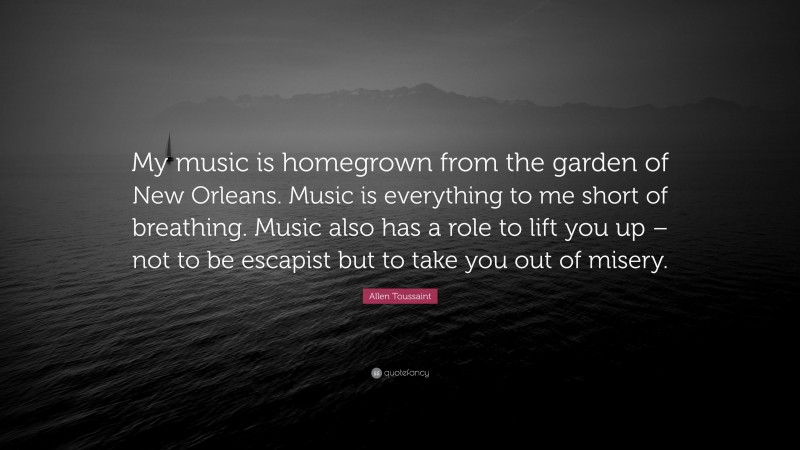 Allen Toussaint Quote: “My music is homegrown from the garden of New Orleans. Music is everything to me short of breathing. Music also has a role to lift you up – not to be escapist but to take you out of misery.”
