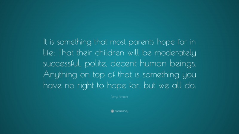 Jerry Kramer Quote: “It is something that most parents hope for in life: That their children will be moderately successful, polite, decent human beings. Anything on top of that is something you have no right to hope for, but we all do.”