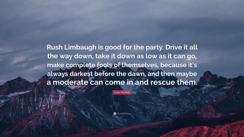 Evan Thomas Quote: “Rush Limbaugh is good for the party. Drive it all the way down, take it down as low as it can go, make complete fools of themselves, because it’s always darkest before the dawn, and then maybe a moderate can come in and rescue them.”