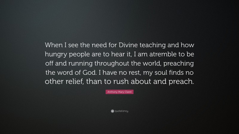 Anthony Mary Claret Quote: “When I see the need for Divine teaching and how hungry people are to hear it, I am atremble to be off and running throughout the world, preaching the word of God. I have no rest, my soul finds no other relief, than to rush about and preach.”