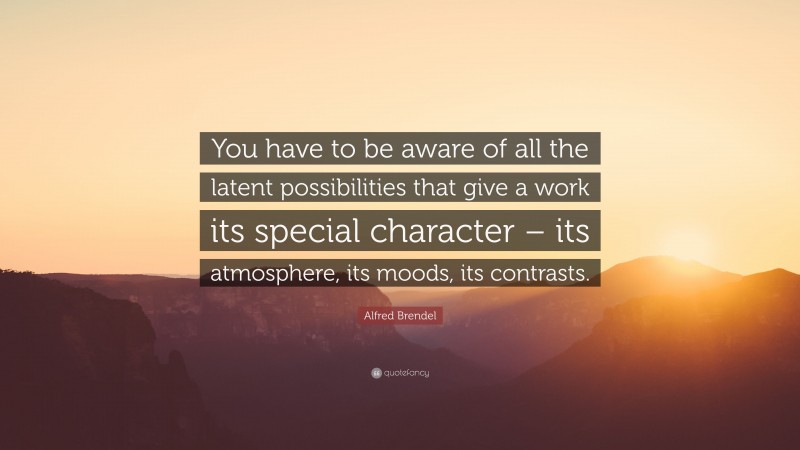 Alfred Brendel Quote: “You have to be aware of all the latent possibilities that give a work its special character – its atmosphere, its moods, its contrasts.”