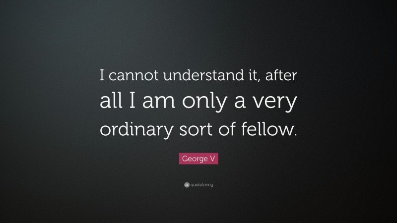 George V Quote: “I cannot understand it, after all I am only a very ordinary sort of fellow.”