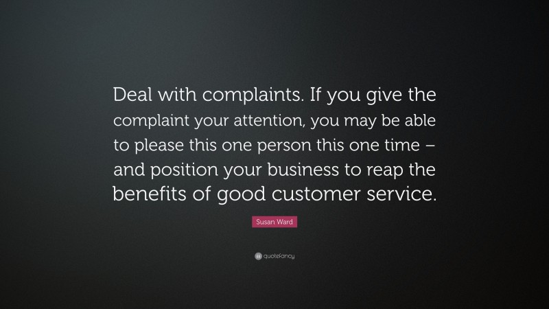 Susan Ward Quote: “Deal with complaints. If you give the complaint your attention, you may be able to please this one person this one time – and position your business to reap the benefits of good customer service.”