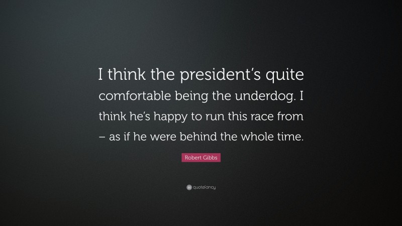 Robert Gibbs Quote: “I think the president’s quite comfortable being the underdog. I think he’s happy to run this race from – as if he were behind the whole time.”