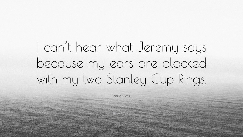 Patrick Roy Quote: “I can’t hear what Jeremy says because my ears are blocked with my two Stanley Cup Rings.”