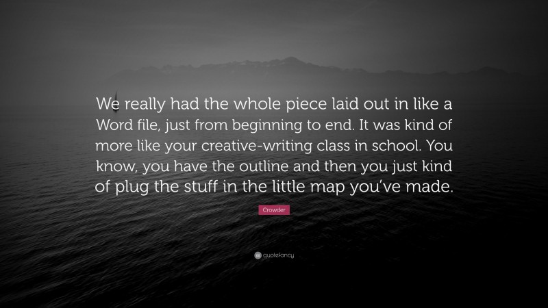 Crowder Quote: “We really had the whole piece laid out in like a Word file, just from beginning to end. It was kind of more like your creative-writing class in school. You know, you have the outline and then you just kind of plug the stuff in the little map you’ve made.”