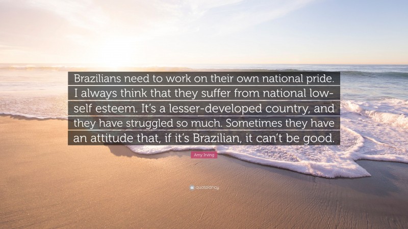 Amy Irving Quote: “Brazilians need to work on their own national pride. I always think that they suffer from national low-self esteem. It’s a lesser-developed country, and they have struggled so much. Sometimes they have an attitude that, if it’s Brazilian, it can’t be good.”