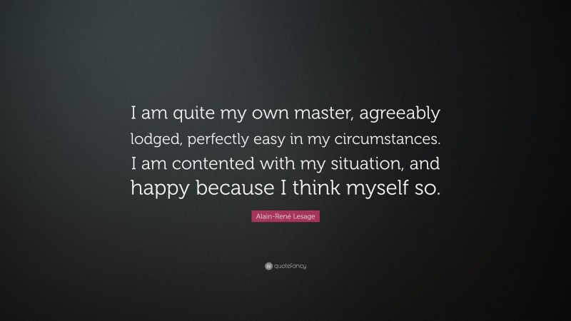 Alain-René Lesage Quote: “I am quite my own master, agreeably lodged, perfectly easy in my circumstances. I am contented with my situation, and happy because I think myself so.”
