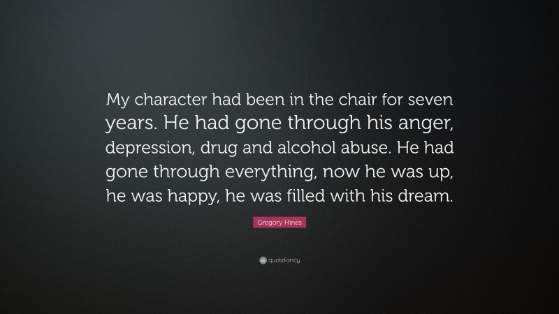 Gregory Hines Quote: “My character had been in the chair for seven years. He had gone through his anger, depression, drug and alcohol abuse. He had gone through everything, now he was up, he was happy, he was filled with his dream.”