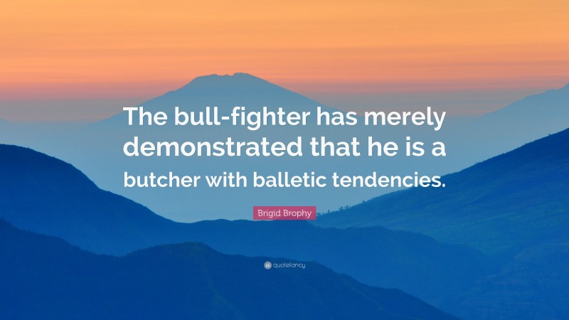 Brigid Brophy Quote: “The bull-fighter has merely demonstrated that he is a butcher with balletic tendencies.”