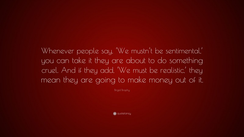 Brigid Brophy Quote: “Whenever people say, ‘We mustn’t be sentimental,’ you can take it they are about to do something cruel. And if they add, ‘We must be realistic,’ they mean they are going to make money out of it.”