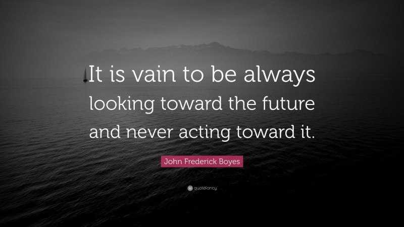 John Frederick Boyes Quote: “It is vain to be always looking toward the future and never acting toward it.”