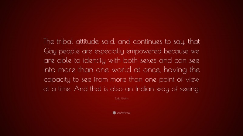 Judy Grahn Quote: “The tribal attitude said, and continues to say, that Gay people are especially empowered because we are able to identify with both sexes and can see into more than one world at once, having the capacity to see from more than one point of view at a time. And that is also an Indian way of seeing.”