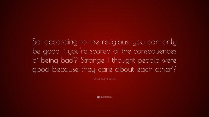 David Alan Harvey Quote: “So, according to the religious, you can only be good if you’re scared of the consequences of being bad? Strange, I thought people were good because they care about each other?”