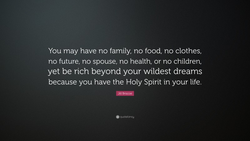 Jill Briscoe Quote: “You may have no family, no food, no clothes, no future, no spouse, no health, or no children, yet be rich beyond your wildest dreams because you have the Holy Spirit in your life.”