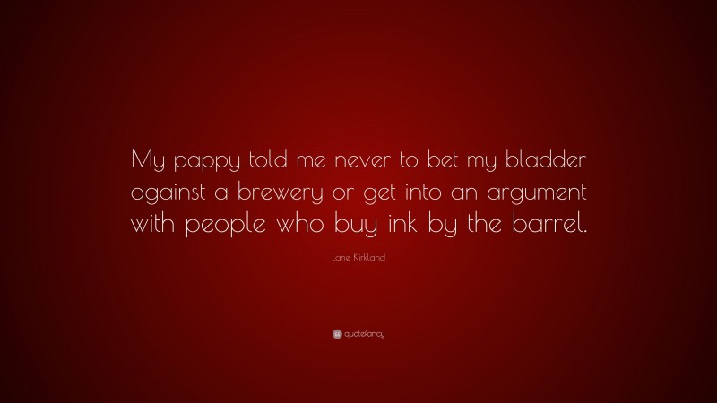 Lane Kirkland Quote: “My pappy told me never to bet my bladder against a brewery or get into an argument with people who buy ink by the barrel.”