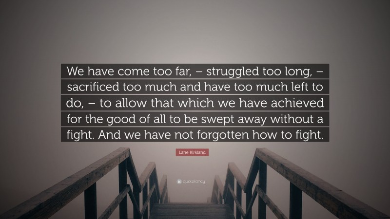 Lane Kirkland Quote: “We have come too far, – struggled too long, – sacrificed too much and have too much left to do, – to allow that which we have achieved for the good of all to be swept away without a fight. And we have not forgotten how to fight.”