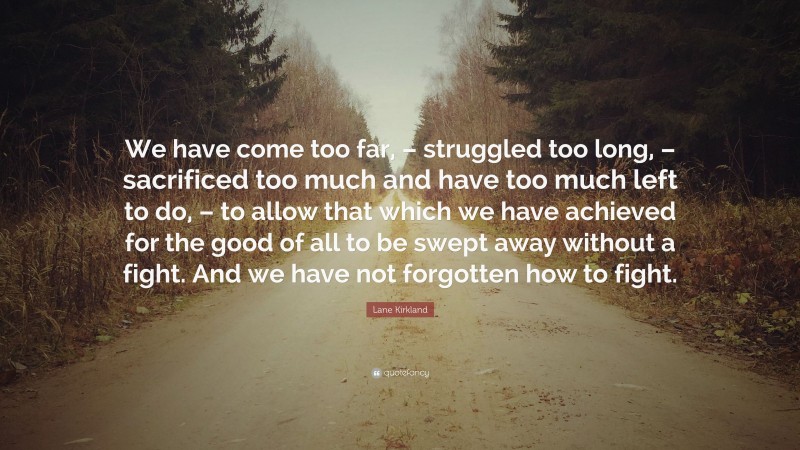 Lane Kirkland Quote: “We have come too far, – struggled too long, – sacrificed too much and have too much left to do, – to allow that which we have achieved for the good of all to be swept away without a fight. And we have not forgotten how to fight.”